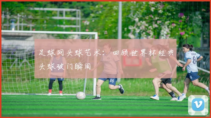足球网头球艺术：回顾世界杯经典头球破门瞬间